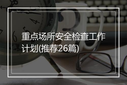 重点场所安全检查工作计划(推荐26篇)