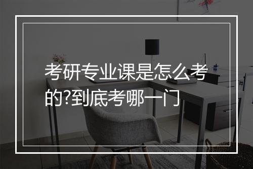 考研专业课是怎么考的?到底考哪一门
