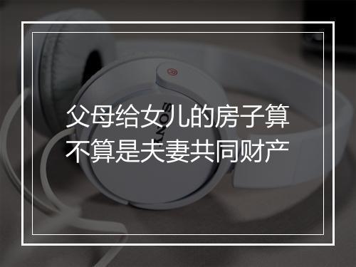 父母给女儿的房子算不算是夫妻共同财产
