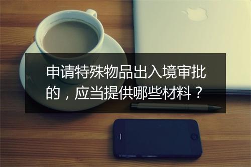 申请特殊物品出入境审批的，应当提供哪些材料？