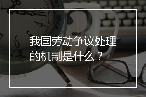 我国劳动争议处理的机制是什么？