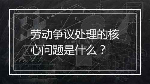 劳动争议处理的核心问题是什么？