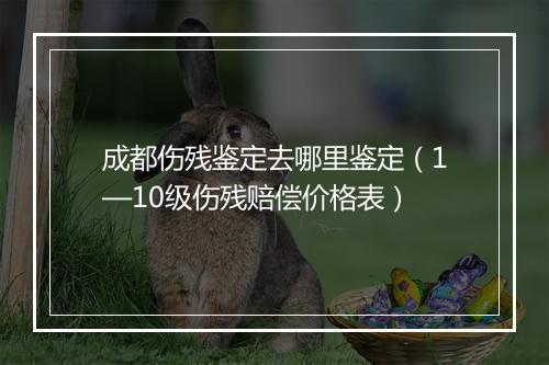 成都伤残鉴定去哪里鉴定（1—10级伤残赔偿价格表）