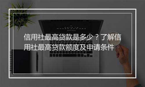信用社最高贷款是多少？了解信用社最高贷款额度及申请条件