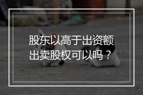 股东以高于出资额出卖股权可以吗？