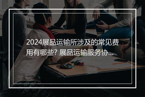 2024展品运输所涉及的常见费用有哪些? 展品运输服务协议合集7篇