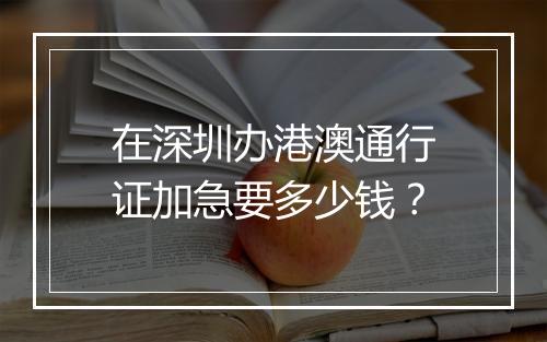 在深圳办港澳通行证加急要多少钱？