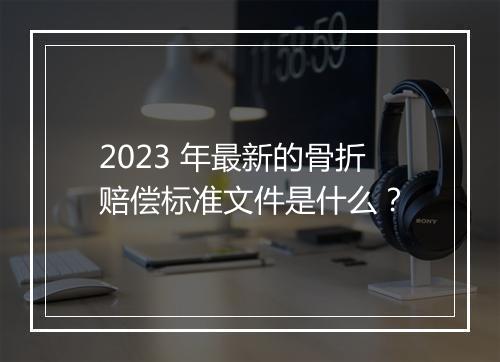 2023 年最新的骨折赔偿标准文件是什么？