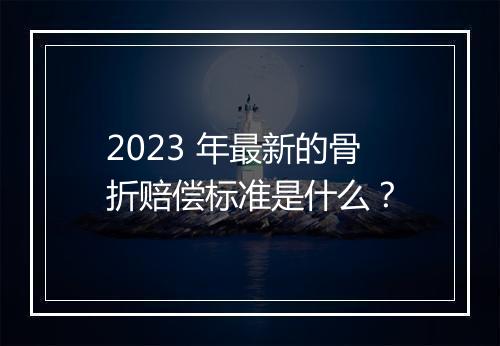 2023 年最新的骨折赔偿标准是什么？