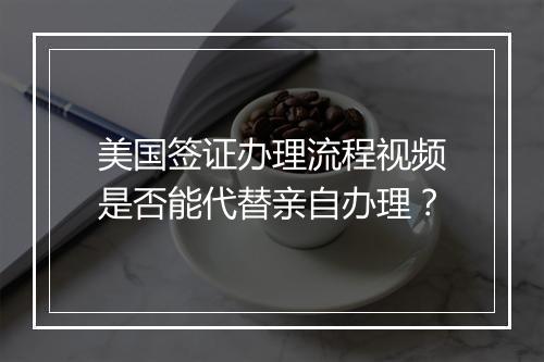 美国签证办理流程视频是否能代替亲自办理？
