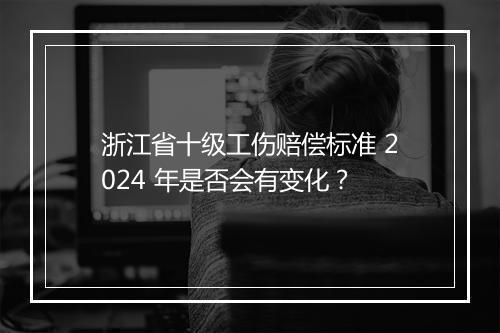 浙江省十级工伤赔偿标准 2024 年是否会有变化？