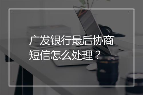 广发银行最后协商短信怎么处理？