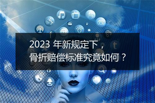 2023 年新规定下，骨折赔偿标准究竟如何？