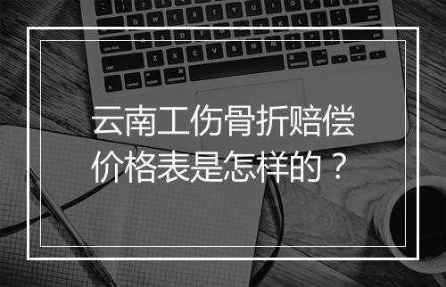 云南工伤骨折赔偿价格表是怎样的？
