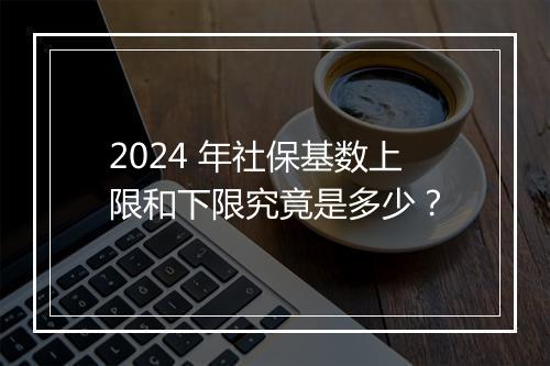 2024 年社保基数上限和下限究竟是多少？