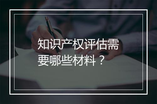 知识产权评估需要哪些材料？