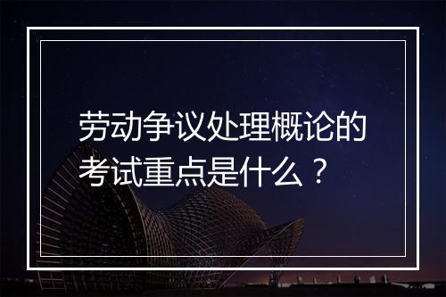 劳动争议处理概论的考试重点是什么？