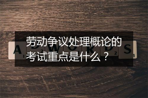劳动争议处理概论的考试重点是什么？