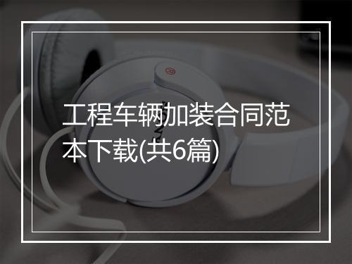 工程车辆加装合同范本下载(共6篇)