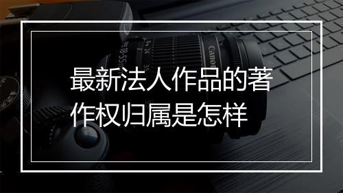 最新法人作品的著作权归属是怎样