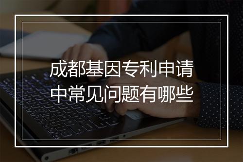 成都基因专利申请中常见问题有哪些