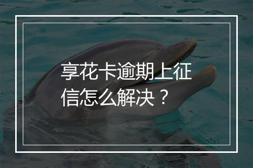 享花卡逾期上征信怎么解决？
