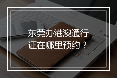 东莞办港澳通行证在哪里预约？
