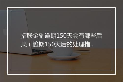 招联金融逾期150天会有哪些后果（逾期150天后的处理措施）