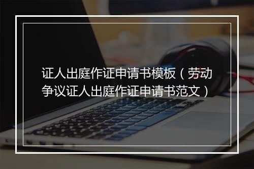 证人出庭作证申请书模板（劳动争议证人出庭作证申请书范文）