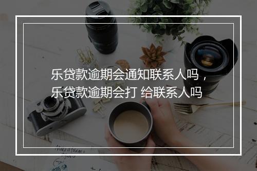 乐贷款逾期会通知联系人吗，乐贷款逾期会打 给联系人吗