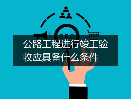 公路工程进行竣工验收应具备什么条件