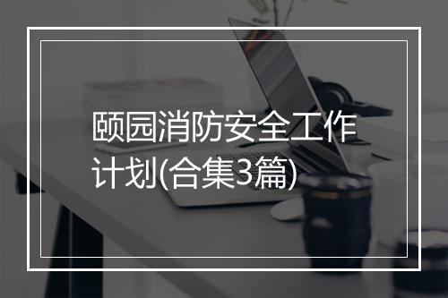 颐园消防安全工作计划(合集3篇)