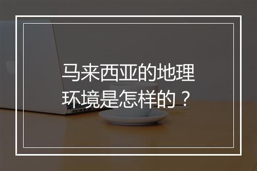 马来西亚的地理环境是怎样的？