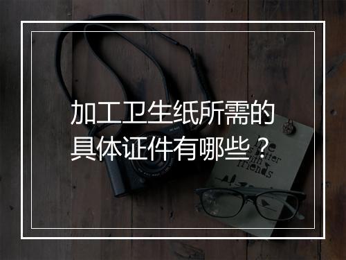 加工卫生纸所需的具体证件有哪些？