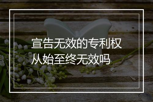 宣告无效的专利权从始至终无效吗