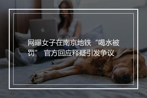 网曝女子在南京地铁“喝水被罚” 官方回应释疑引发争议