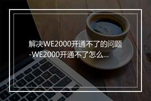 解决WE2000开通不了的问题-WE2000开通不了怎么办？