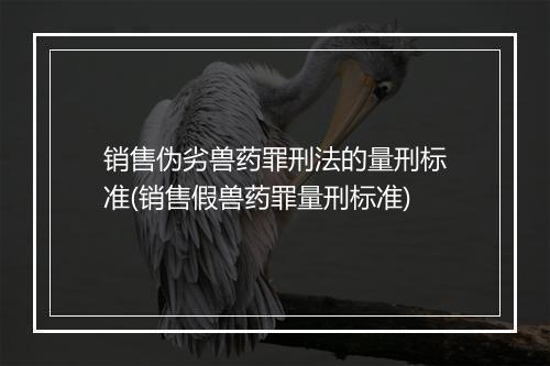 销售伪劣兽药罪刑法的量刑标准(销售假兽药罪量刑标准)