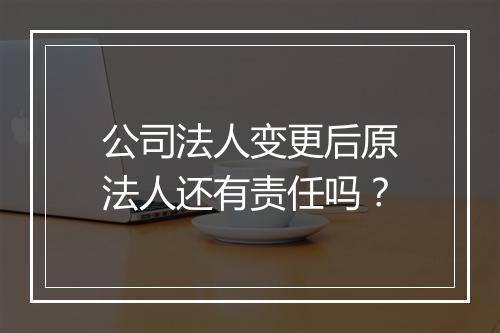公司法人变更后原法人还有责任吗？