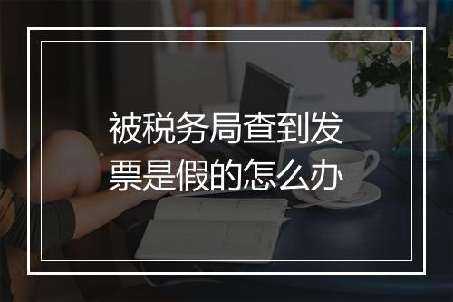 被税务局查到发票是假的怎么办