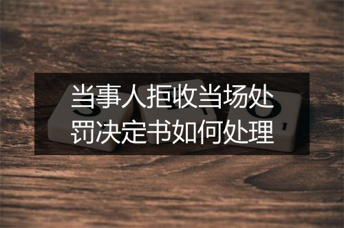 当事人拒收当场处罚决定书如何处理