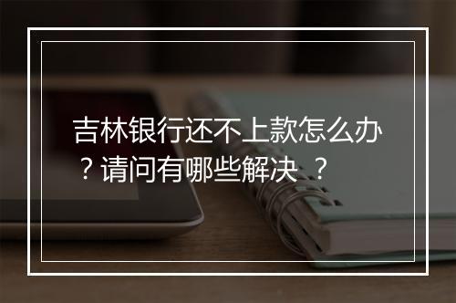 吉林银行还不上款怎么办？请问有哪些解决 ？