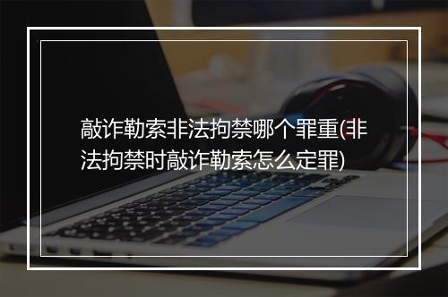 敲诈勒索非法拘禁哪个罪重(非法拘禁时敲诈勒索怎么定罪)