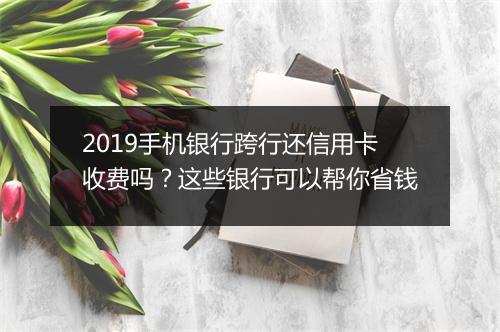 2019手机银行跨行还信用卡收费吗？这些银行可以帮你省钱