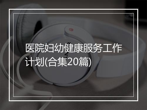 医院妇幼健康服务工作计划(合集20篇)