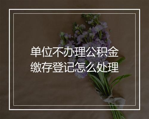 单位不办理公积金缴存登记怎么处理