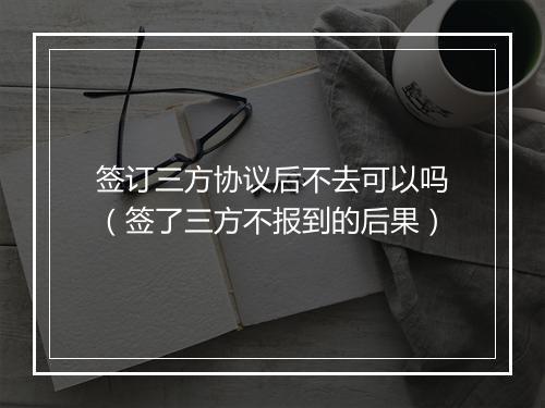 签订三方协议后不去可以吗（签了三方不报到的后果）