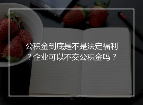 公积金到底是不是法定福利？企业可以不交公积金吗？