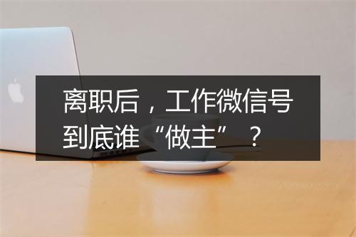 离职后，工作微信号到底谁“做主”？