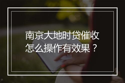 南京大地时贷催收怎么操作有效果？